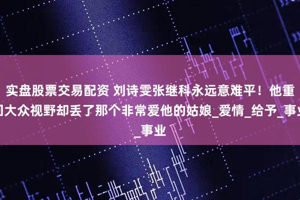 实盘股票交易配资 刘诗雯张继科永远意难平！他重回大众视野却丢了那个非常爱他的姑娘_爱情_给予_事业