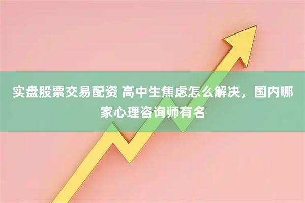 实盘股票交易配资 高中生焦虑怎么解决，国内哪家心理咨询师有名