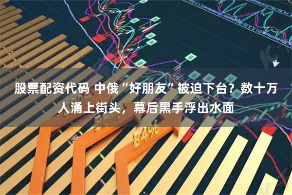 股票配资代码 中俄“好朋友”被迫下台?数十万人涌上街头,幕后黑手浮出水面