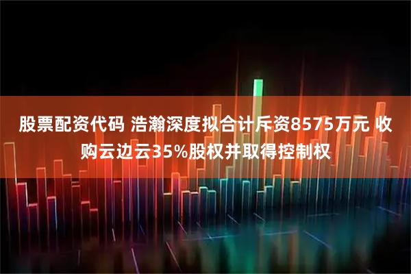 股票配资代码 浩瀚深度拟合计斥资8575万元 收购云边云35%股权并取得控制权