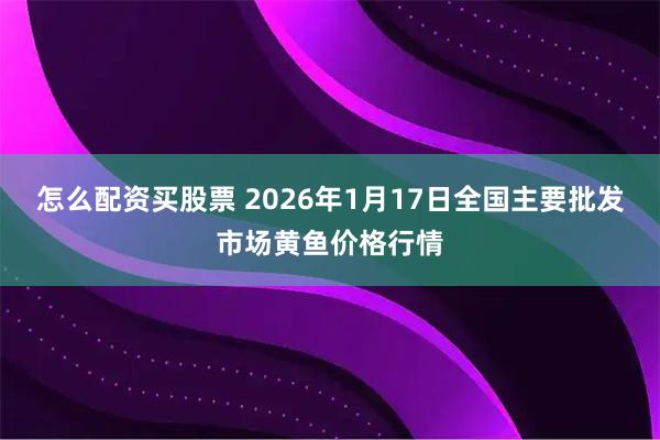 怎么配资买股票 2026年1月17日全国主要批发市场黄鱼价格行情